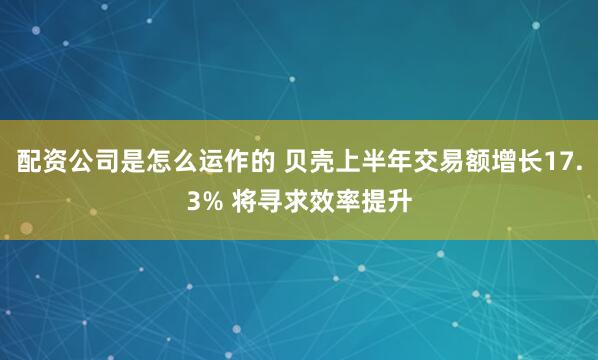 配资公司是怎么运作的 贝壳上半年交易额增长17.3% 将寻求效率提升