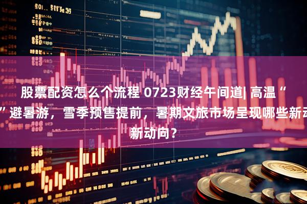 股票配资怎么个流程 0723财经午间道| 高温“催热”避暑游，雪季预售提前，暑期文旅市场呈现哪些新动向？