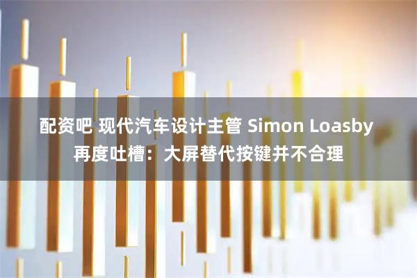 配资吧 现代汽车设计主管 Simon Loasby 再度吐槽：大屏替代按键并不合理