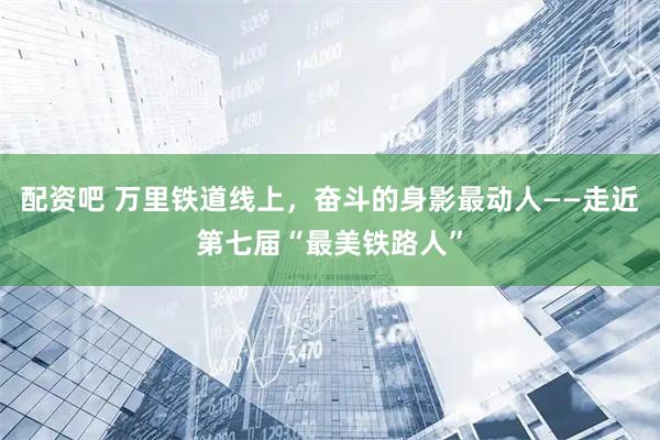 配资吧 万里铁道线上，奋斗的身影最动人——走近第七届“最美铁路人”