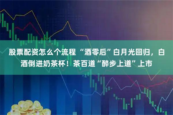 股票配资怎么个流程 “酒零后”白月光回归，白酒倒进奶茶杯！茶百道“醉步上道”上市