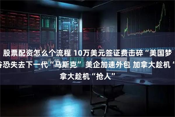 股票配资怎么个流程 10万美元签证费击碎“美国梦” 硅谷恐失去下一代“马斯克” 美企加速外包 加拿大趁机“抢人”