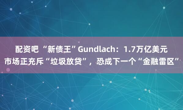配资吧 “新债王”Gundlach：1.7万亿美元市场正充斥“垃圾放贷”，恐成下一个“金融雷区”