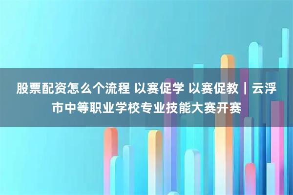 股票配资怎么个流程 以赛促学 以赛促教｜云浮市中等职业学校专业技能大赛开赛
