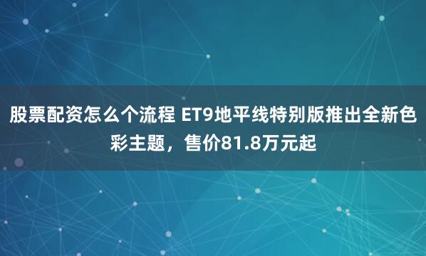 股票配资怎么个流程 ET9地平线特别版推出全新色彩主题，售价81.8万元起