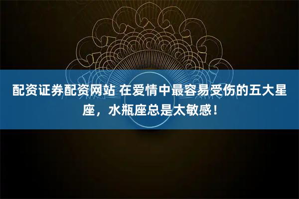 配资证券配资网站 在爱情中最容易受伤的五大星座，水瓶座总是太敏感！