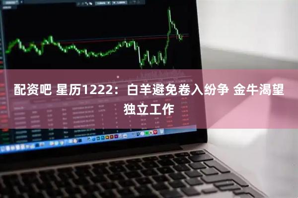 配资吧 星历1222：白羊避免卷入纷争 金牛渴望独立工作