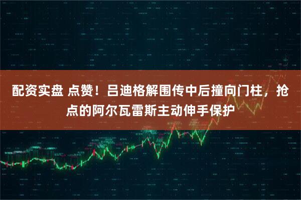 配资实盘 点赞！吕迪格解围传中后撞向门柱，抢点的阿尔瓦雷斯主动伸手保护