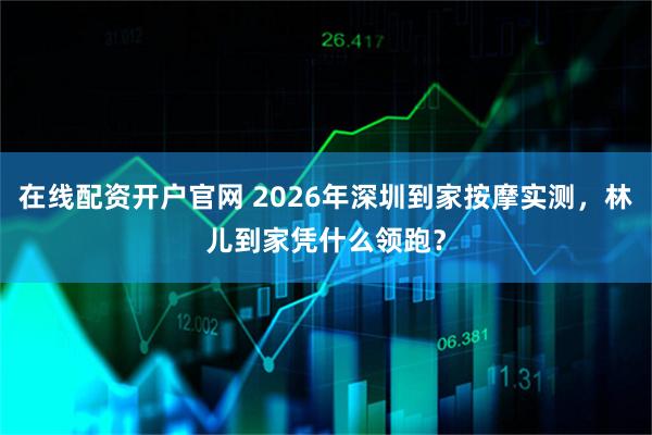 在线配资开户官网 2026年深圳到家按摩实测，林儿到家凭什么领跑？