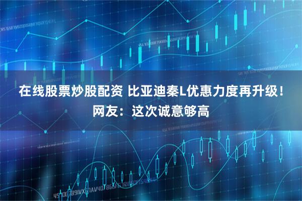 在线股票炒股配资 比亚迪秦L优惠力度再升级！网友：这次诚意够高