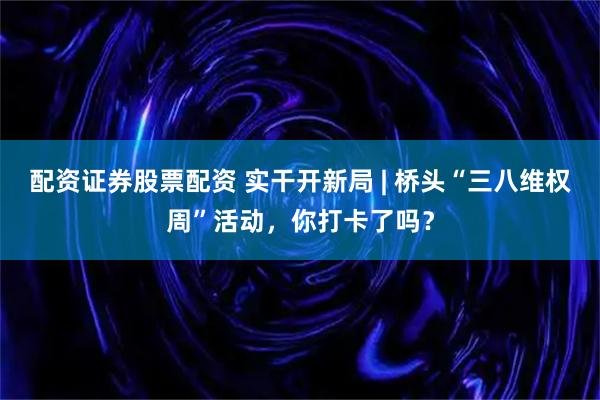 配资证券股票配资 实干开新局 | 桥头“三八维权周”活动，你打卡了吗？