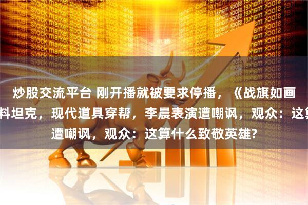 炒股交流平台 刚开播就被要求停播，《战旗如画》翻车，被指塑料坦克，现代道具穿帮，李晨表演遭嘲讽，观众：这算什么致敬英雄?