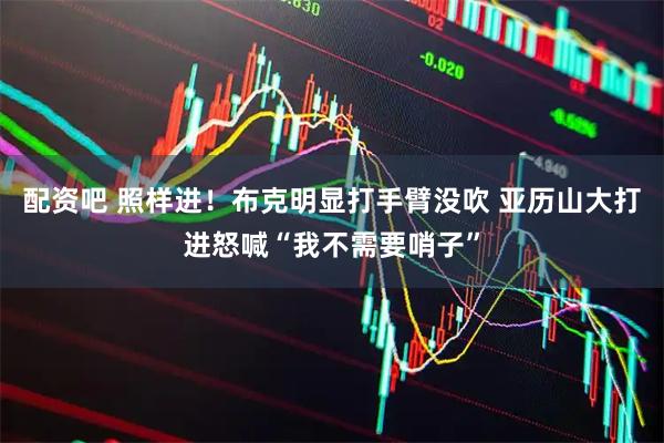 配资吧 照样进！布克明显打手臂没吹 亚历山大打进怒喊“我不需要哨子”