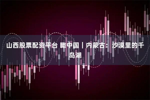 山西股票配资平台 瞰中国｜内蒙古：沙漠里的千岛湖