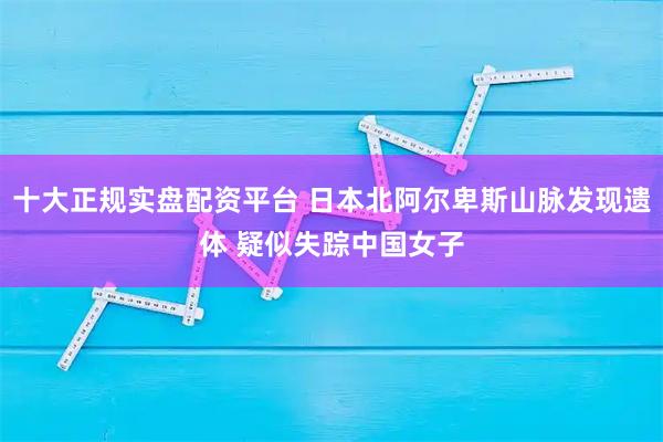 十大正规实盘配资平台 日本北阿尔卑斯山脉发现遗体 疑似失踪中国女子