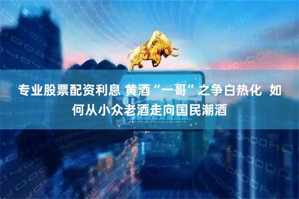 专业股票配资利息 黄酒“一哥”之争白热化  如何从小众老酒走向国民潮酒