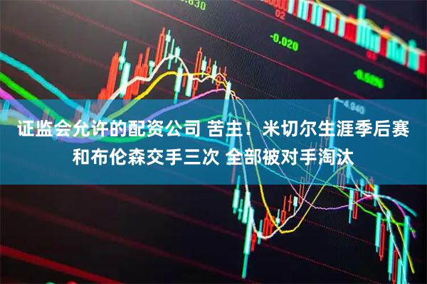 证监会允许的配资公司 苦主！米切尔生涯季后赛和布伦森交手三次 全部被对手淘汰