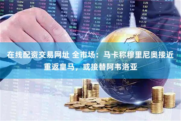 在线配资交易网址 全市场：马卡称穆里尼奥接近重返皇马，或接替阿韦洛亚