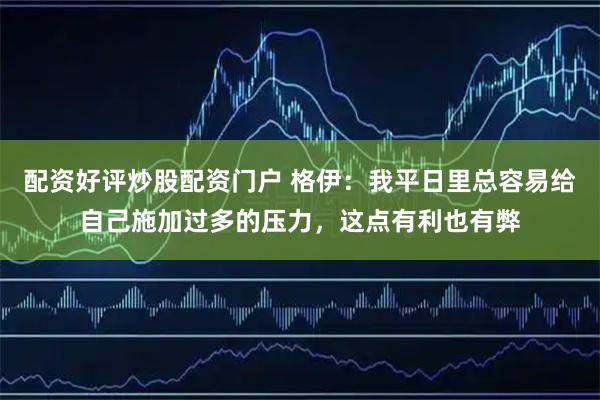 配资好评炒股配资门户 格伊：我平日里总容易给自己施加过多的压力，这点有利也有弊