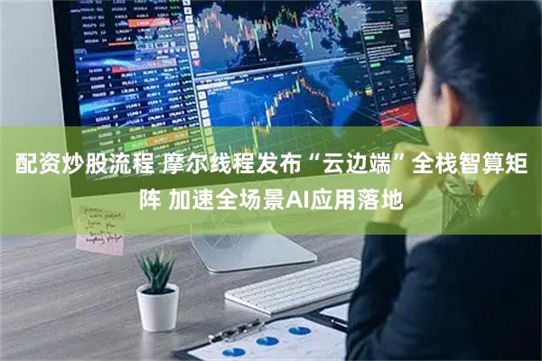 配资炒股流程 摩尔线程发布“云边端”全栈智算矩阵 加速全场景AI应用落地