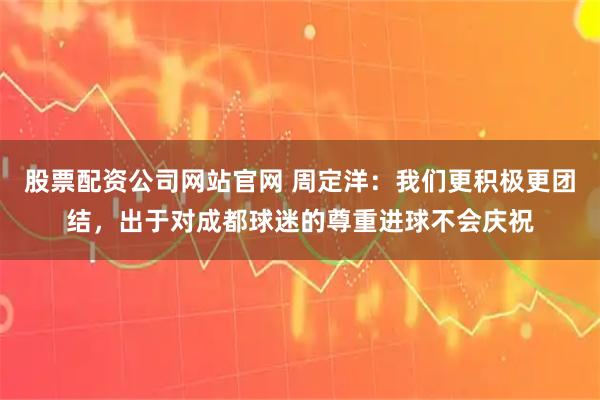 股票配资公司网站官网 周定洋：我们更积极更团结，出于对成都球迷的尊重进球不会庆祝