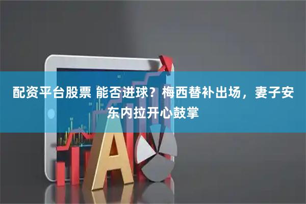 配资平台股票 能否进球？梅西替补出场，妻子安东内拉开心鼓掌