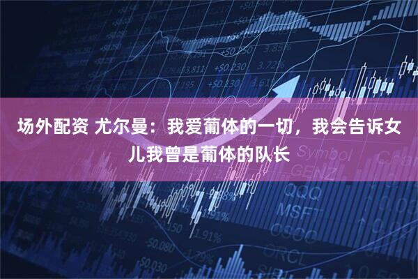 场外配资 尤尔曼：我爱葡体的一切，我会告诉女儿我曾是葡体的队长